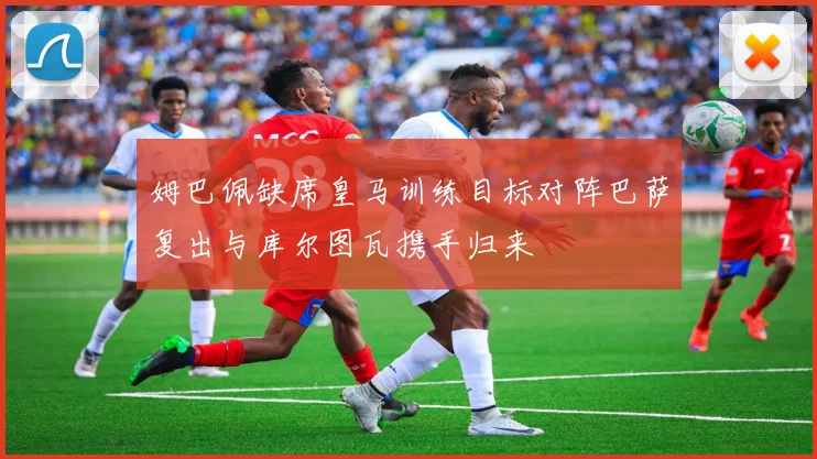 姆巴佩缺席皇马训练目标对阵巴萨复出与库尔图瓦携手归来
