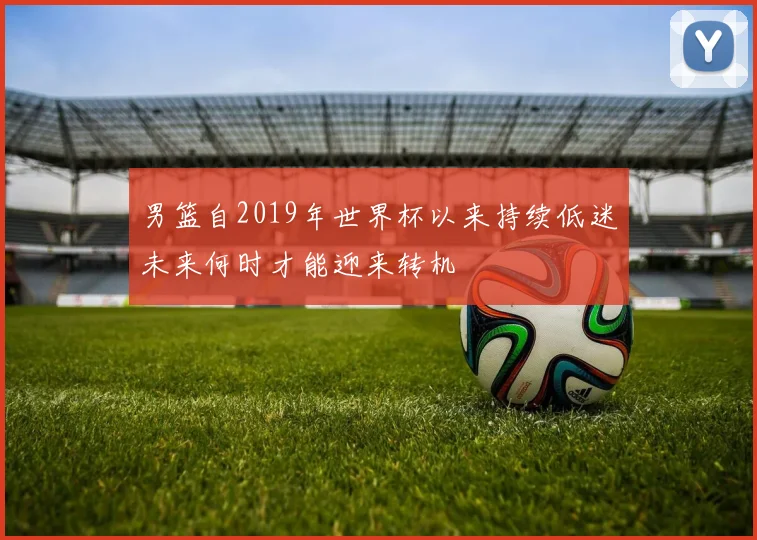 男篮自2019年世界杯以来持续低迷未来何时才能迎来转机