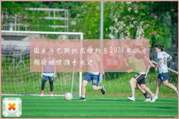 国米与巴斯托尼续约至2031年双方期待继续携手共进