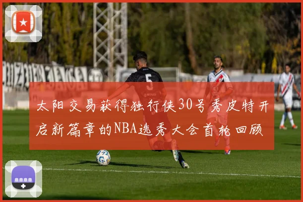 太阳交易获得独行侠30号秀皮特开启新篇章的NBA选秀大会首轮回顾