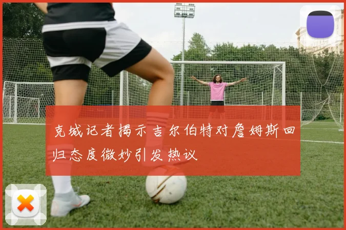克城记者揭示吉尔伯特对詹姆斯回归态度微妙引发热议