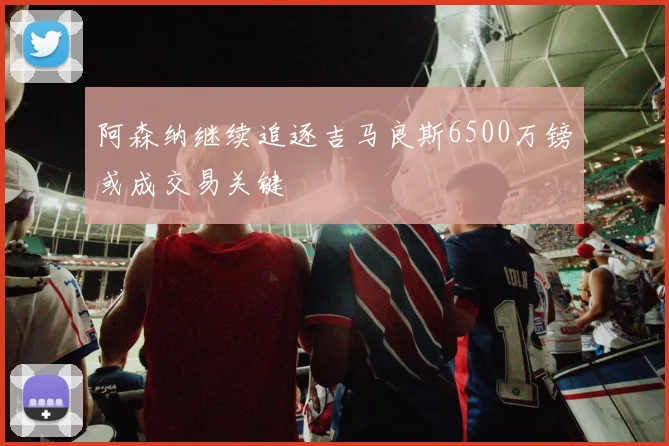 阿森纳继续追逐吉马良斯6500万镑或成交易关键