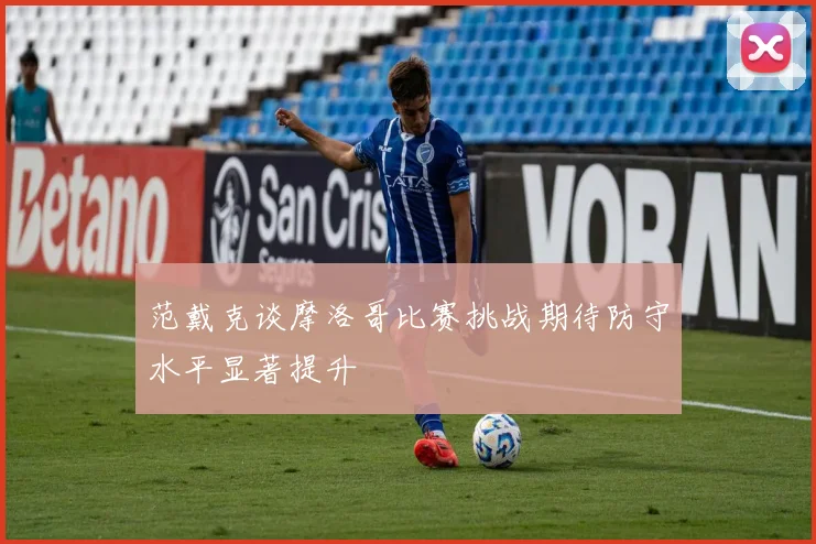 范戴克谈摩洛哥比赛挑战期待防守水平显著提升