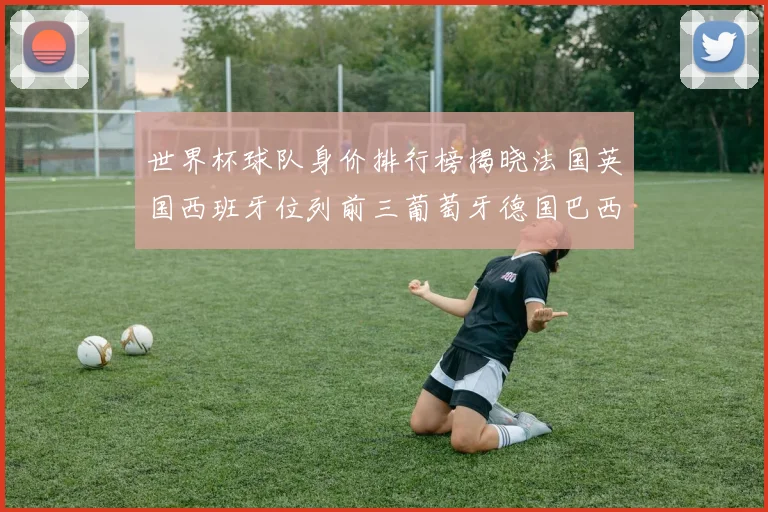 世界杯球队身价排行榜揭晓法国英国西班牙位列前三葡萄牙德国巴西身价均超九亿欧元