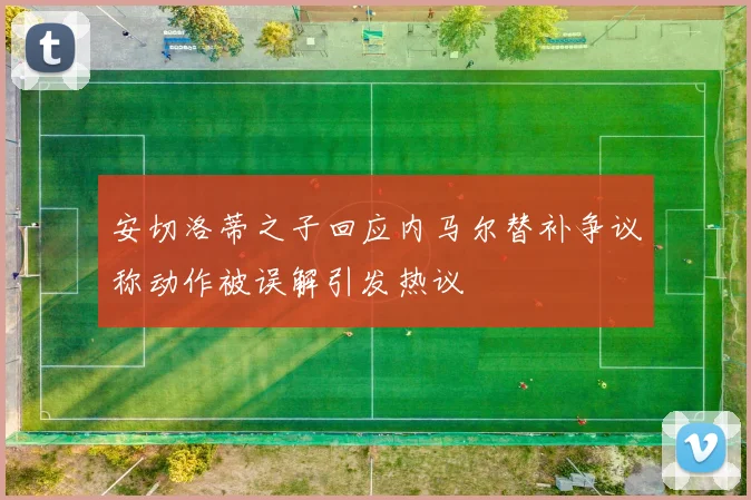安切洛蒂之子回应内马尔替补争议称动作被误解引发热议