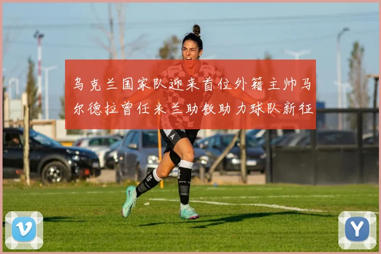 乌克兰国家队迎来首位外籍主帅马尔德拉曾任米兰助教助力球队新征程