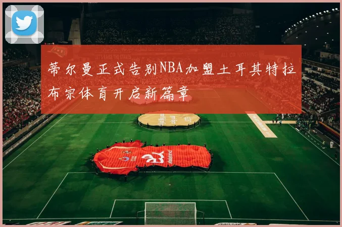 蒂尔曼正式告别NBA加盟土耳其特拉布宗体育开启新篇章